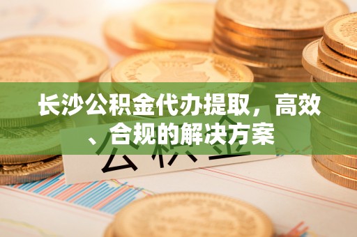 祁门长沙公积金代办提取，高效、合规的解决方案