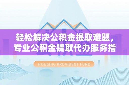 祁门轻松解决公积金提取难题，专业公积金提取代办服务指南