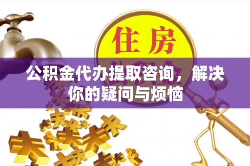 祁门公积金代办提取咨询，解决你的疑问与烦恼