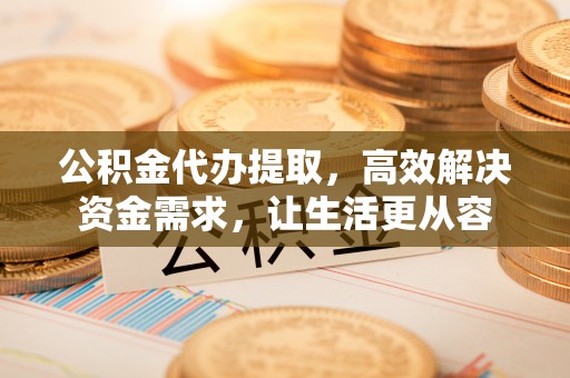 祁门公积金代办提取，高效解决资金需求，让生活更从容