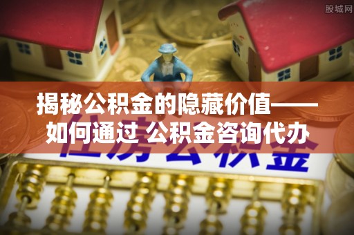 祁门揭秘公积金的隐藏价值——如何通过 公积金咨询代办提取 优化财富管理