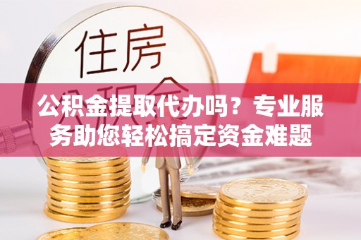祁门公积金提取代办吗？专业服务助您轻松搞定资金难题