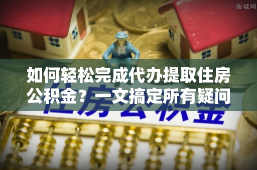 祁门如何轻松完成代办提取住房公积金？一文搞定所有疑问