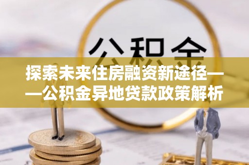 祁门探索未来住房融资新途径——公积金异地贷款政策解析与实践
