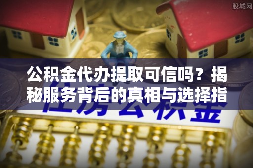 祁门公积金代办提取可信吗？揭秘服务背后的真相与选择指南