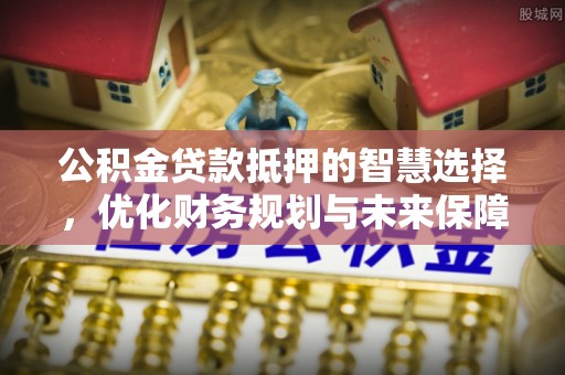 祁门公积金贷款抵押的智慧选择，优化财务规划与未来保障