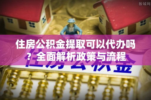 祁门住房公积金提取可以代办吗？全面解析政策与流程