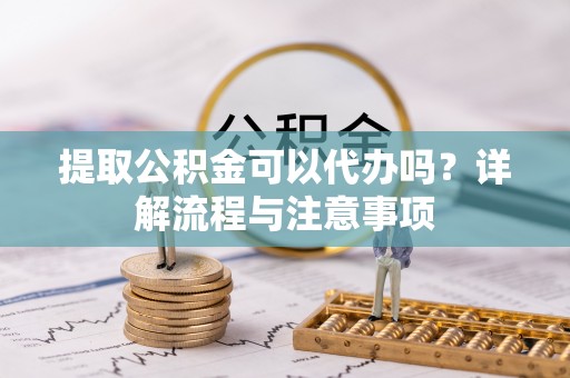 祁门提取公积金可以代办吗？详解流程与注意事项