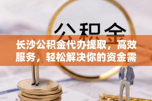 祁门长沙公积金代办提取，高效服务，轻松解决你的资金需求