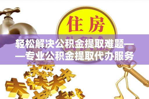 祁门轻松解决公积金提取难题——专业公积金提取代办服务详解
