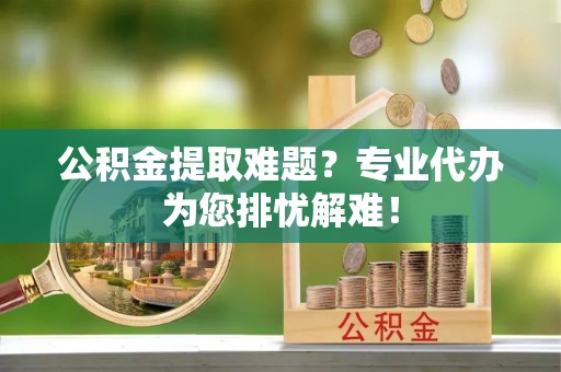 祁门公积金提取难题？专业代办为您排忧解难！