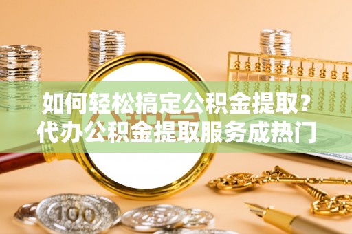 祁门如何轻松搞定公积金提取？代办公积金提取服务成热门选择