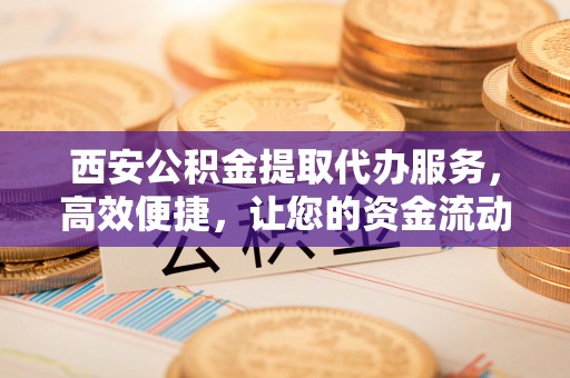 祁门西安公积金提取代办服务，高效便捷，让您的资金流动更灵活