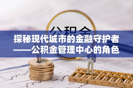 祁门探秘现代城市的金融守护者——公积金管理中心的角色与使命