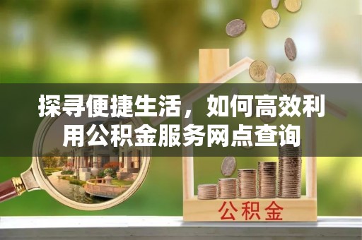祁门探寻便捷生活，如何高效利用公积金服务网点查询