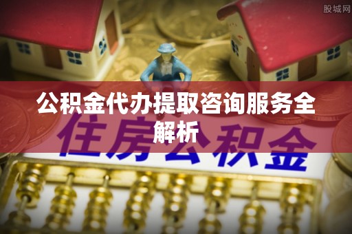 祁门公积金代办提取咨询服务全解析