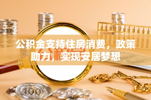 祁门公积金支持住房消费，政策助力，实现安居梦想