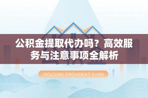 祁门公积金提取代办吗？高效服务与注意事项全解析