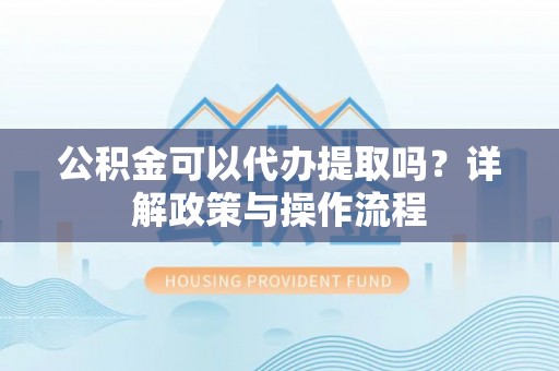祁门公积金可以代办提取吗？详解政策与操作流程