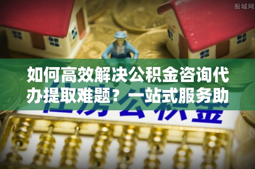 祁门如何高效解决公积金咨询代办提取难题？一站式服务助您轻松搞定
