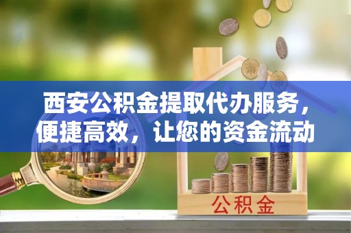 祁门西安公积金提取代办服务，便捷高效，让您的资金流动无忧