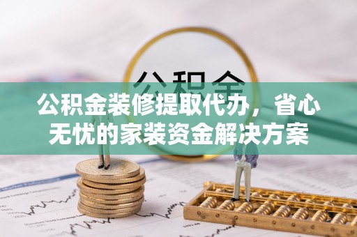 祁门公积金装修提取代办，省心无忧的家装资金解决方案