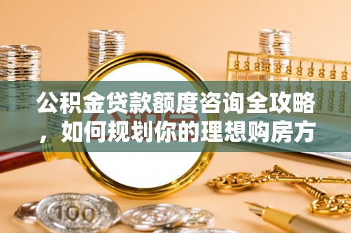 祁门公积金贷款额度咨询全攻略，如何规划你的理想购房方案