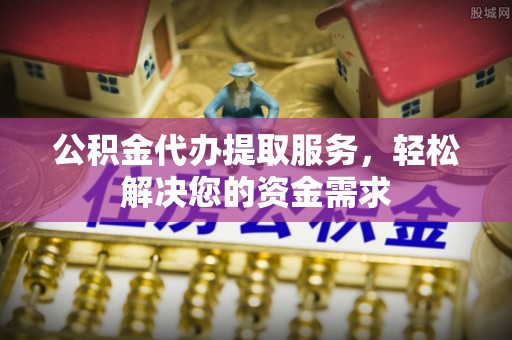 祁门公积金代办提取服务，轻松解决您的资金需求