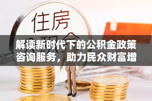 祁门解读新时代下的公积金政策咨询服务，助力民众财富增值与安居梦想