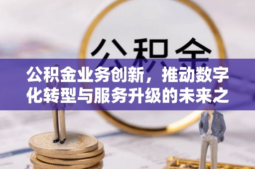 祁门公积金业务创新，推动数字化转型与服务升级的未来之路