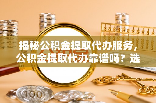 祁门揭秘公积金提取代办服务，公积金提取代办靠谱吗？选择需谨慎