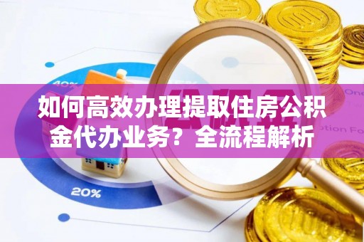 祁门如何高效办理提取住房公积金代办业务？全流程解析