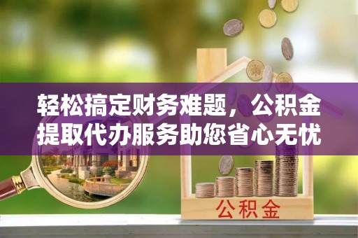 祁门轻松搞定财务难题，公积金提取代办服务助您省心无忧