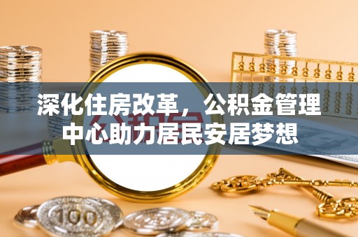 祁门深化住房改革，公积金管理中心助力居民安居梦想