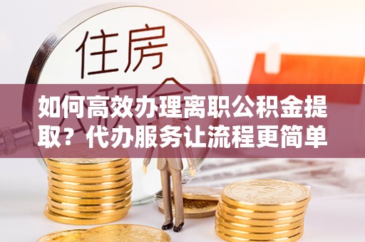 祁门如何高效办理离职公积金提取？代办服务让流程更简单