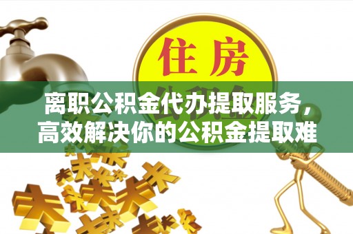 祁门离职公积金代办提取服务，高效解决你的公积金提取难题