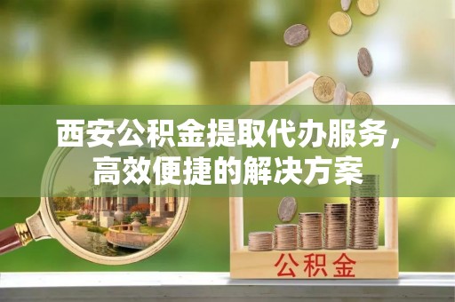 祁门西安公积金提取代办服务，高效便捷的解决方案