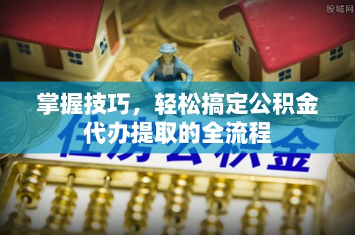 祁门掌握技巧，轻松搞定公积金代办提取的全流程
