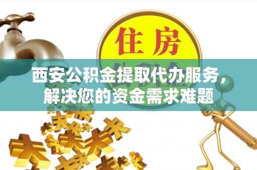 祁门西安公积金提取代办服务，解决您的资金需求难题