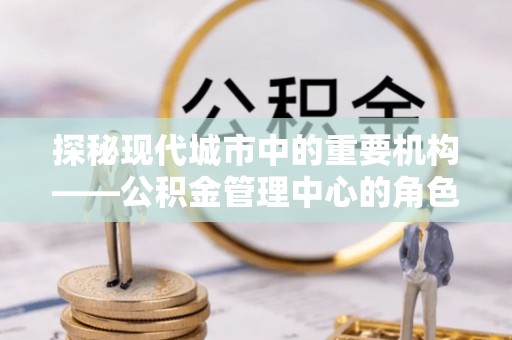 祁门探秘现代城市中的重要机构——公积金管理中心的角色与使命