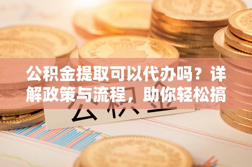 祁门公积金提取可以代办吗？详解政策与流程，助你轻松搞定！