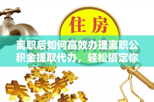 祁门离职后如何高效办理离职公积金提取代办，轻松搞定你的公积金