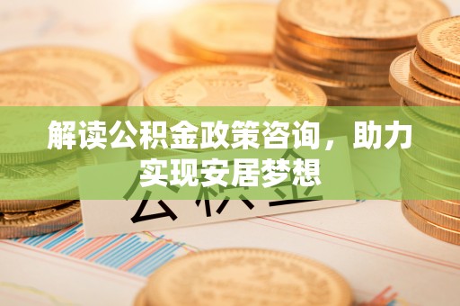 祁门解读公积金政策咨询，助力实现安居梦想
