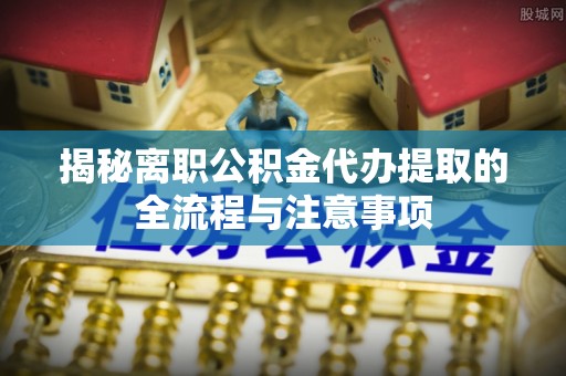 祁门揭秘离职公积金代办提取的全流程与注意事项