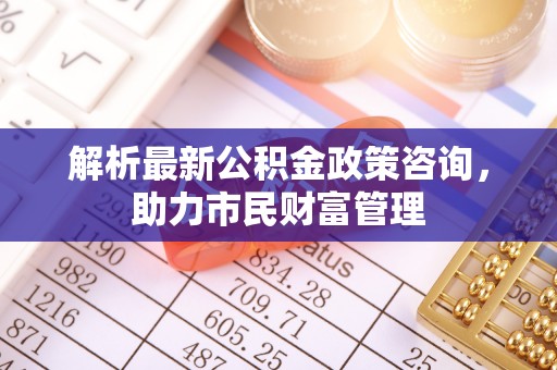 祁门解析最新公积金政策咨询，助力市民财富管理