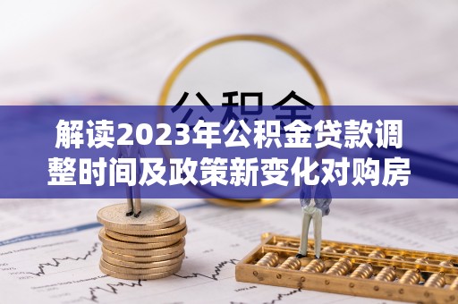 祁门解读2023年公积金贷款调整时间及政策新变化对购房的影响