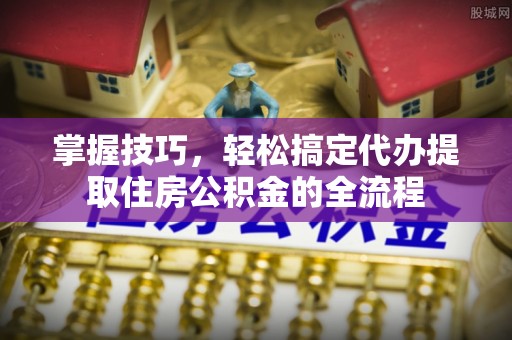 祁门掌握技巧，轻松搞定代办提取住房公积金的全流程
