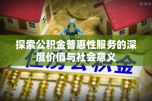 祁门探索公积金普惠性服务的深度价值与社会意义