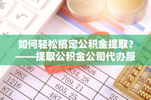 祁门如何轻松搞定公积金提取？——提取公积金公司代办服务全解析