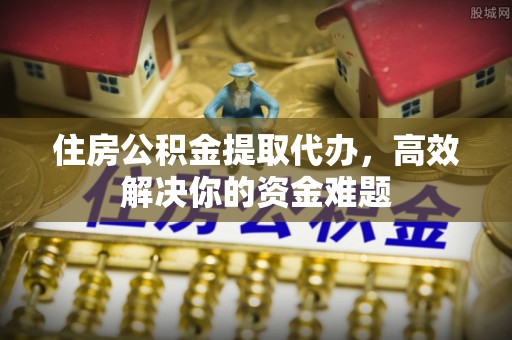 祁门住房公积金提取代办，高效解决你的资金难题